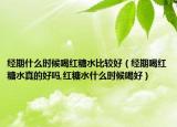 经期什么时候喝红糖水比较好（经期喝红糖水真的好吗,红糖水什么时候喝好）