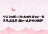 今日更新维生素c和维生素e能一起吃吗,维生素c和e什么时候吃最好
