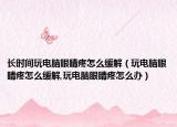 长时间玩电脑眼睛疼怎么缓解（玩电脑眼睛疼怎么缓解,玩电脑眼睛疼怎么办）