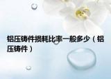 铝压铸件损耗比率一般多少（铝压铸件）