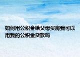 如何用公积金给父母买房我可以用我的公积金贷款吗
