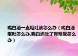 喝白酒一直呕吐该怎么办（喝白酒呕吐怎么办,喝白酒吐了胃难受怎么办）