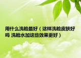 用什么洗脸最好（这样洗脸皮肤好吗 洗脸水加这些效果更好）