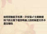 如何用智能手机第一次安装c7主题数据线下的主题下载到电脑上的时候是文件不是压缩包