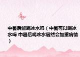 中暑后能喝冰水吗（中暑可以喝冰水吗 中暑后喝冰水居然会加重病情）