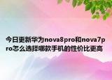 今日更新华为nova8pro和nova7pro怎么选择哪款手机的性价比更高