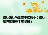 银行跨行转账要手续费不（银行跨行转账要手续费吗）