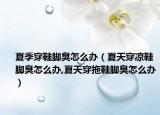 夏季穿鞋脚臭怎么办（夏天穿凉鞋脚臭怎么办,夏天穿拖鞋脚臭怎么办）