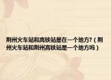 荆州火车站和高铁站是在一个地方?（荆州火车站和荆州高铁站是一个地方吗）