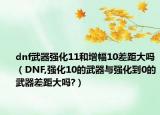dnf武器强化11和增幅10差距大吗（DNF,强化10的武器与强化到0的武器差距大吗?）