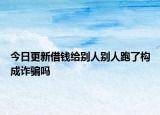今日更新借钱给别人别人跑了构成诈骗吗