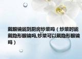 戴眼镜能到厨房炒菜吗（炒菜时能戴隐形眼镜吗,炒菜可以戴隐形眼镜吗）