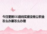今日更新﻿﻿请问买房没有公积金怎么办要怎么办理