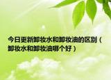 今日更新卸妆水和卸妆油的区别（卸妆水和卸妆油哪个好）