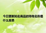今日更新知名商品的特有名称是什么意思