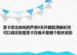 显卡发出吱吱的声音6米外都能清晰听到可以肯定的是显卡在响不是哪个粉丝发的