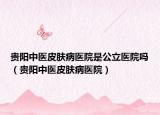贵阳中医皮肤病医院是公立医院吗（贵阳中医皮肤病医院）