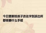今日更新给孩子改名字到派出所都需要什么手续