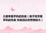 儿童老看手机的危害（孩子经常看手机的危害 危害远比你想象的大）