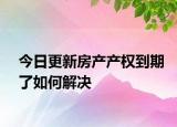 今日更新房产产权到期了如何解决