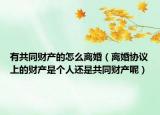 有共同财产的怎么离婚（离婚协议上的财产是个人还是共同财产呢）