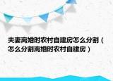 夫妻离婚时农村自建房怎么分割（怎么分割离婚时农村自建房）