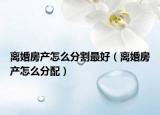 离婚房产怎么分割最好（离婚房产怎么分配）