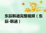 东辰韩涵完整视频（东辰-韩涵）