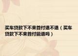 买车贷款下不来首付退不退（买车贷款下不来首付能退吗）