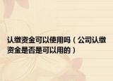 认缴资金可以使用吗（公司认缴资金是否是可以用的）