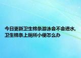 今日更新卫生棉条游泳会不会进水,卫生棉条上厕所小便怎么办