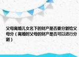 父母离婚儿女名下的财产是否要分割给父母分（离婚时父母的财产是否可以进行分割）