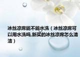 冰丝凉席能不能水洗（冰丝凉席可以用水洗吗,新买的冰丝凉席怎么清洁）