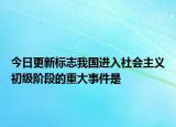 今日更新标志我国进入社会主义初级阶段的重大事件是