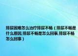 排尿困难怎么治疗排尿不畅（排尿不畅是什么原因,排尿不畅是怎么回事,排尿不畅怎么回事）