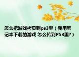 怎么把游戏拷贝到ps3里（我用笔记本下载的游戏 怎么传到PS3里?）