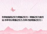 怎样能提高记忆力增强记忆力（增强记忆力的方法,怎样可以增强记忆力,怎样才能增强记忆力）