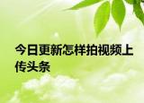 今日更新怎样拍视频上传头条