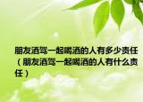 朋友酒驾一起喝酒的人有多少责任（朋友酒驾一起喝酒的人有什么责任）