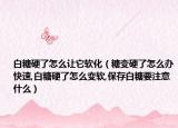 白糖硬了怎么让它软化（糖变硬了怎么办快速,白糖硬了怎么变软,保存白糖要注意什么）