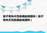 孩子有先天性疾病能离婚吗（孩子有先天性疾病能离婚吗）