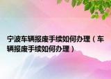 宁波车辆报废手续如何办理（车辆报废手续如何办理）