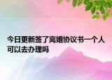 今日更新签了离婚协议书一个人可以去办理吗