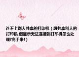 连不上别人共享的打印机（想共享别人的打印机,但显示无法连接到打印机怎么处理?高手来!）