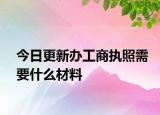 今日更新办工商执照需要什么材料