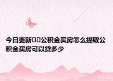 今日更新﻿﻿公积金买房怎么提取公积金买房可以贷多少
