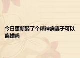 今日更新娶了个精神病妻子可以离婚吗