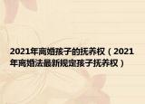 2021年离婚孩子的抚养权（2021年离婚法最新规定孩子抚养权）