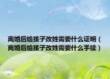 离婚后给孩子改姓需要什么证明（离婚后给孩子改姓需要什么手续）