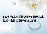 ps3初音未来歌姬计划f（初音未来歌姬计划f 世嘉开发psv游戏）